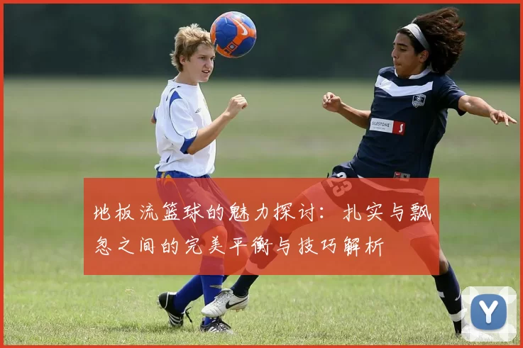 地板流篮球的魅力探讨：扎实与飘忽之间的完美平衡与技巧解析