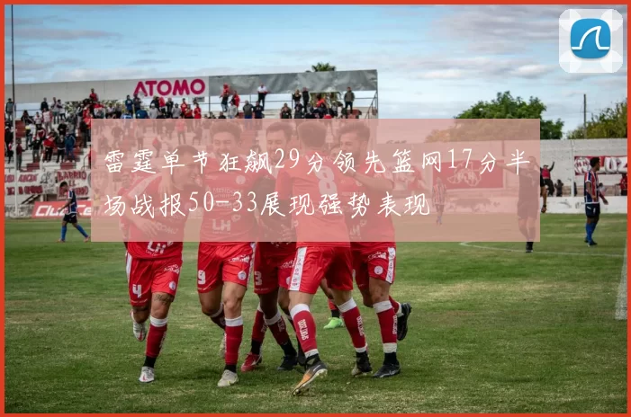 雷霆单节狂飙29分领先篮网17分半场战报50-33展现强势表现
