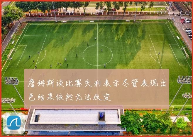 詹姆斯谈比赛失利表示尽管表现出色结果依然无法改变