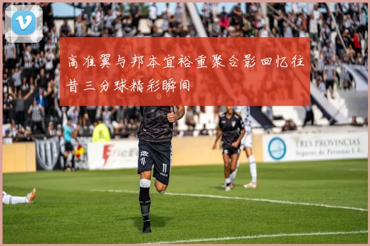 高准翼与邦本宜裕重聚合影回忆往昔三分球精彩瞬间