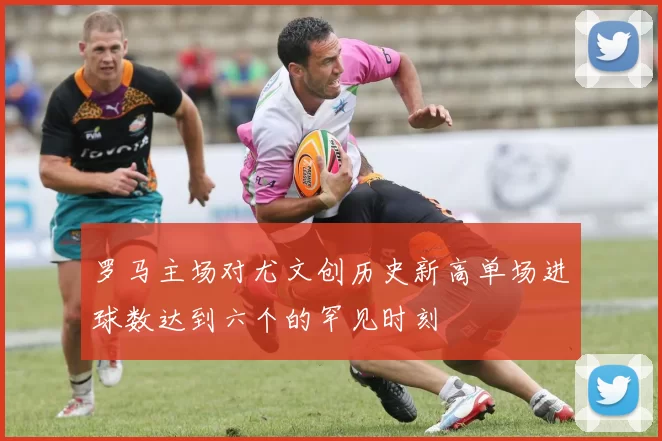 罗马主场对尤文创历史新高单场进球数达到六个的罕见时刻
