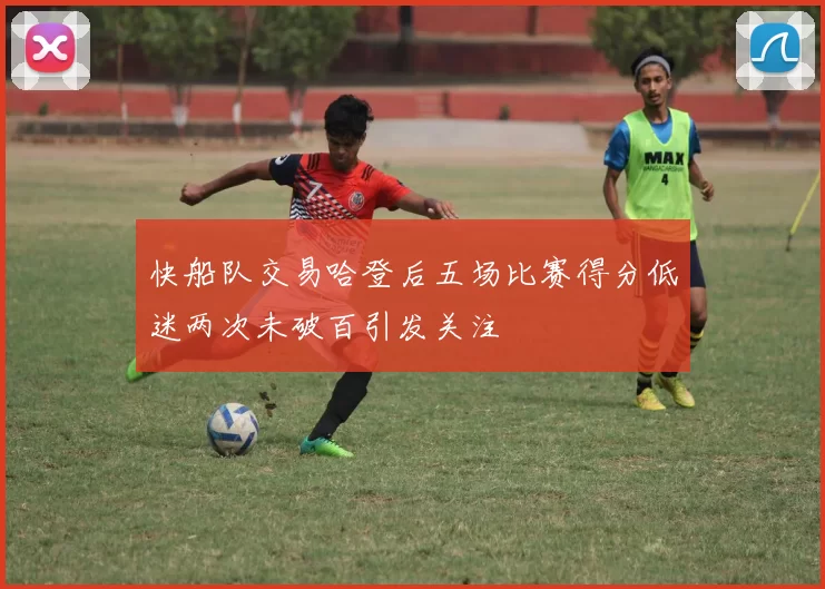 快船队交易哈登后五场比赛得分低迷两次未破百引发关注