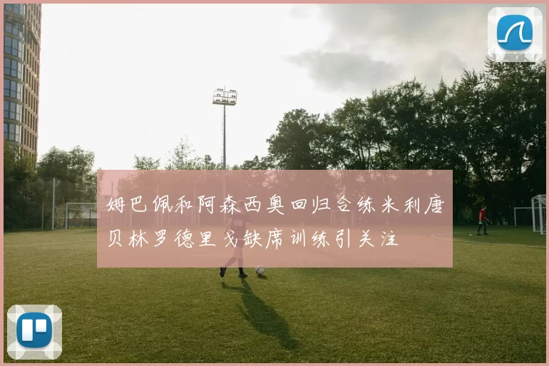 姆巴佩和阿森西奥回归合练米利唐贝林罗德里戈缺席训练引关注