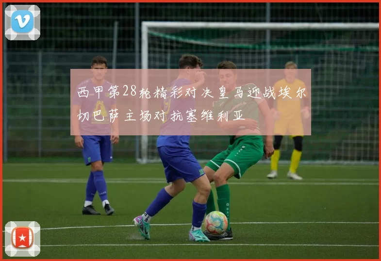 西甲第28轮精彩对决皇马迎战埃尔切巴萨主场对抗塞维利亚