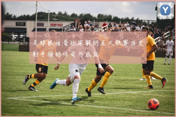 足球狠话哥独家解析五大联赛历史射手榜的传奇与成就