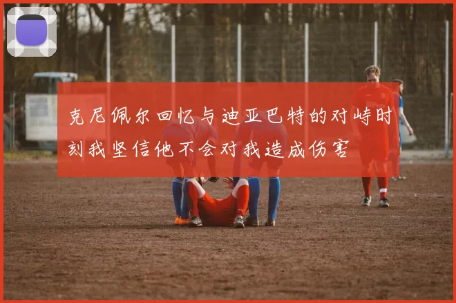 克尼佩尔回忆与迪亚巴特的对峙时刻我坚信他不会对我造成伤害