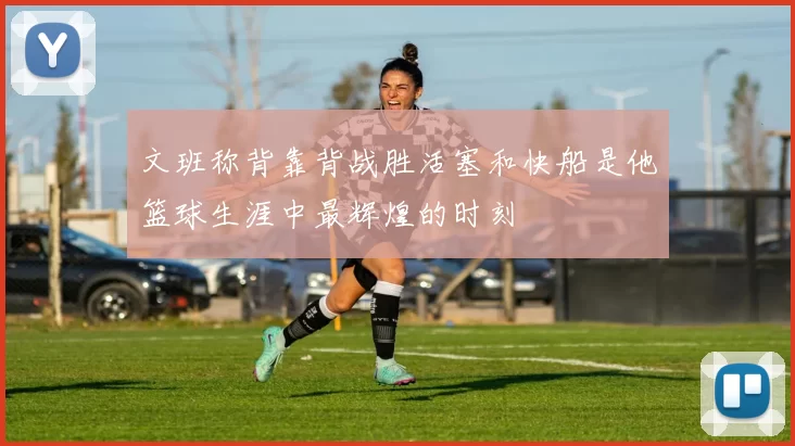 文班称背靠背战胜活塞和快船是他篮球生涯中最辉煌的时刻