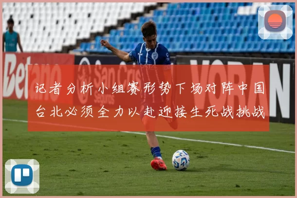 记者分析小组赛形势下场对阵中国台北必须全力以赴迎接生死战挑战