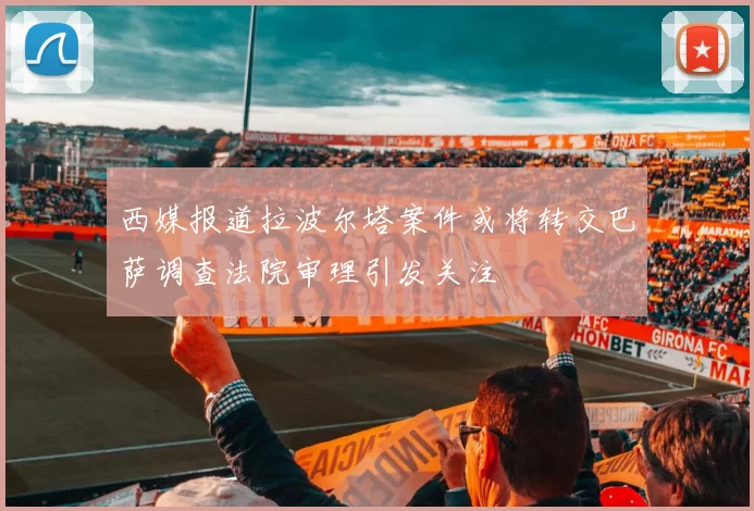 西媒报道拉波尔塔案件或将转交巴萨调查法院审理引发关注