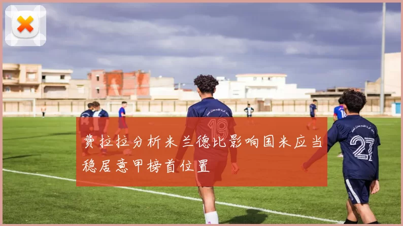 费拉拉分析米兰德比影响国米应当稳居意甲榜首位置