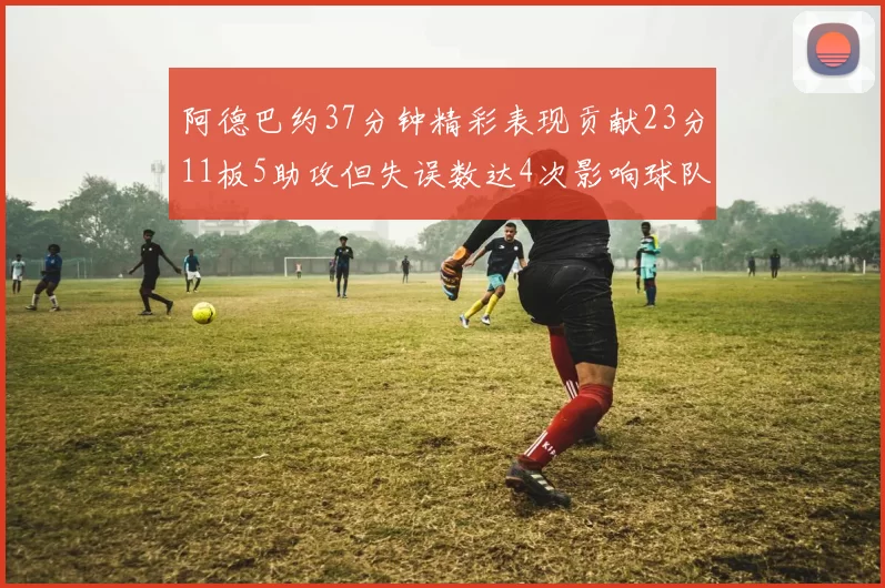 阿德巴约37分钟精彩表现贡献23分11板5助攻但失误数达4次影响球队表现