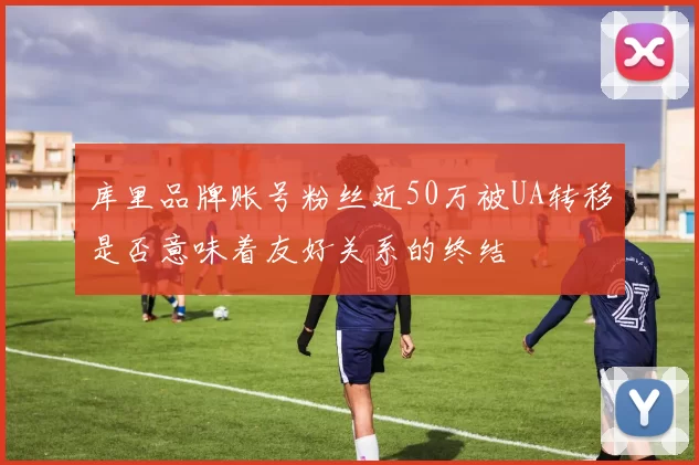 库里品牌账号粉丝近50万被UA转移是否意味着友好关系的终结