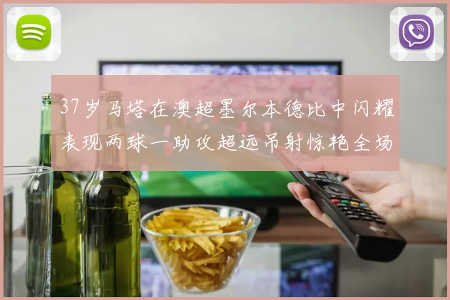 37岁马塔在澳超墨尔本德比中闪耀表现两球一助攻超远吊射惊艳全场