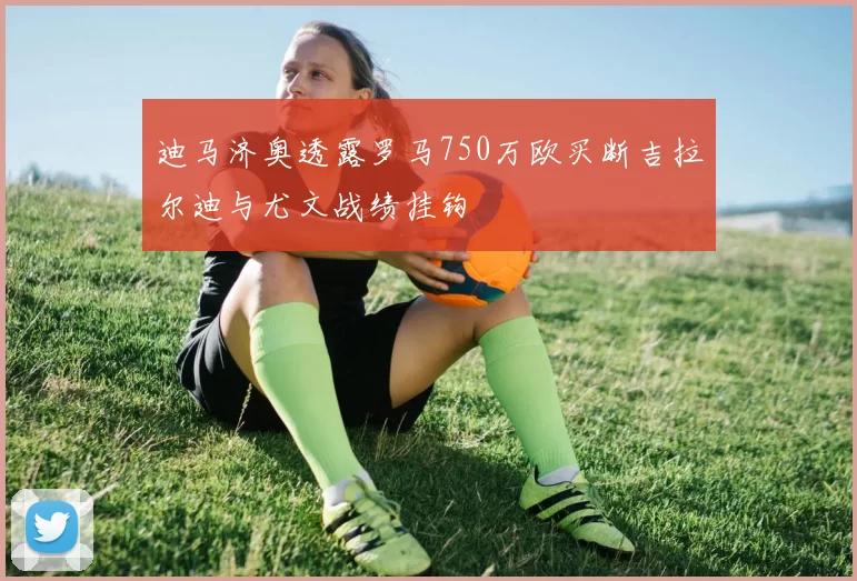 迪马济奥透露罗马750万欧买断吉拉尔迪与尤文战绩挂钩