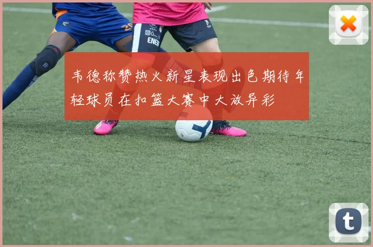 韦德称赞热火新星表现出色期待年轻球员在扣篮大赛中大放异彩