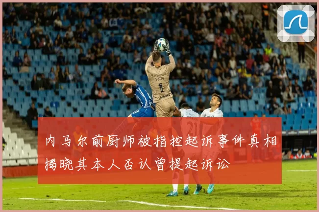 内马尔前厨师被指控起诉事件真相揭晓其本人否认曾提起诉讼