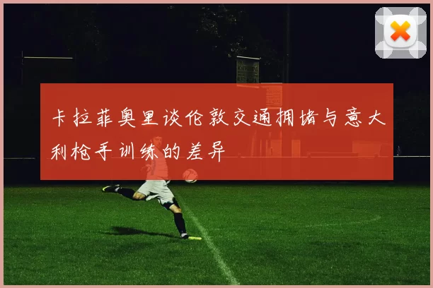卡拉菲奥里谈伦敦交通拥堵与意大利枪手训练的差异