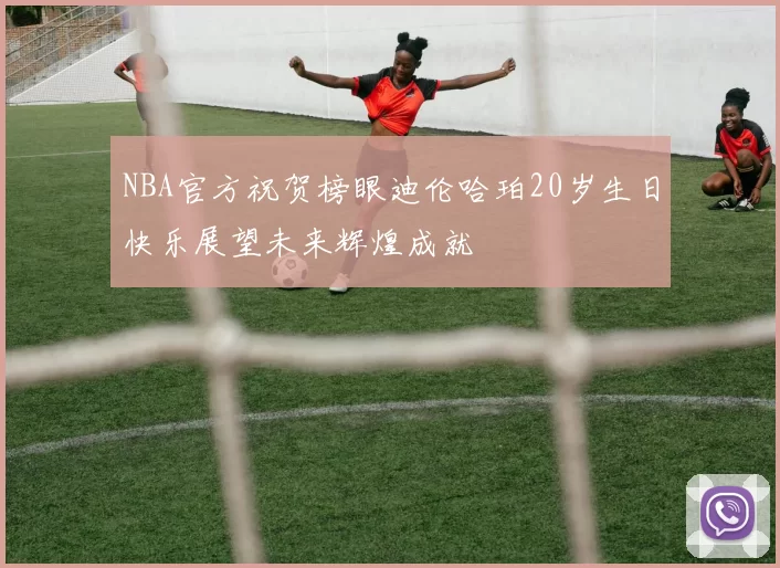 NBA官方祝贺榜眼迪伦哈珀20岁生日快乐展望未来辉煌成就