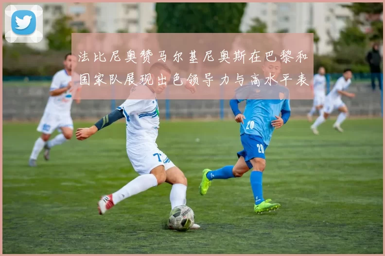 法比尼奥赞马尔基尼奥斯在巴黎和国家队展现出色领导力与高水平表现