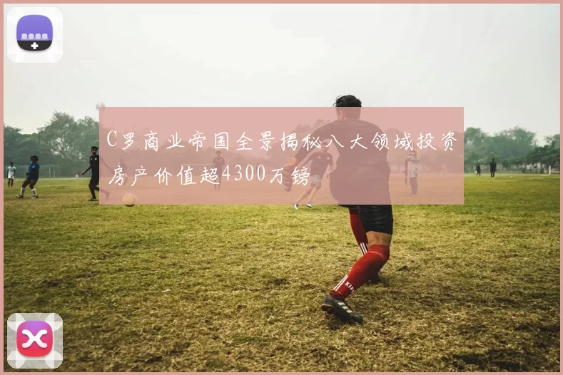 C罗商业帝国全景揭秘八大领域投资房产价值超4300万镑