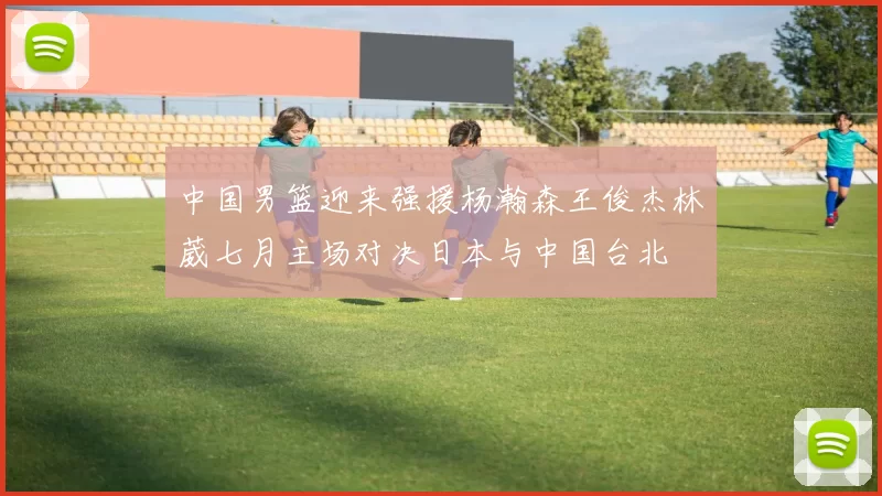 中国男篮迎来强援杨瀚森王俊杰林葳七月主场对决日本与中国台北