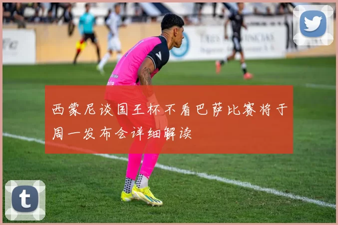 西蒙尼谈国王杯不看巴萨比赛将于周一发布会详细解读