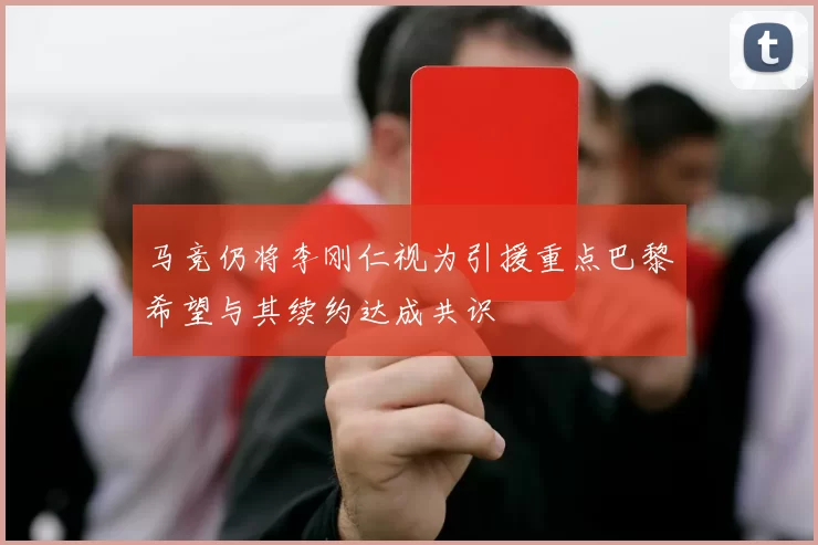 马竞仍将李刚仁视为引援重点巴黎希望与其续约达成共识