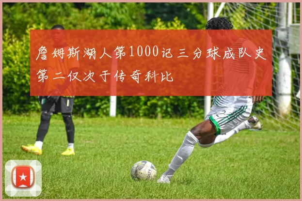 詹姆斯湖人第1000记三分球成队史第二仅次于传奇科比