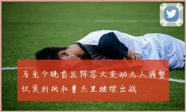 马竞今晚首发阵容大变动九人调整仅莫利纳和鲁杰里继续出战