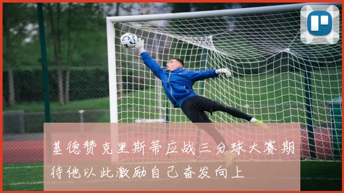 基德赞克里斯蒂应战三分球大赛期待他以此激励自己奋发向上