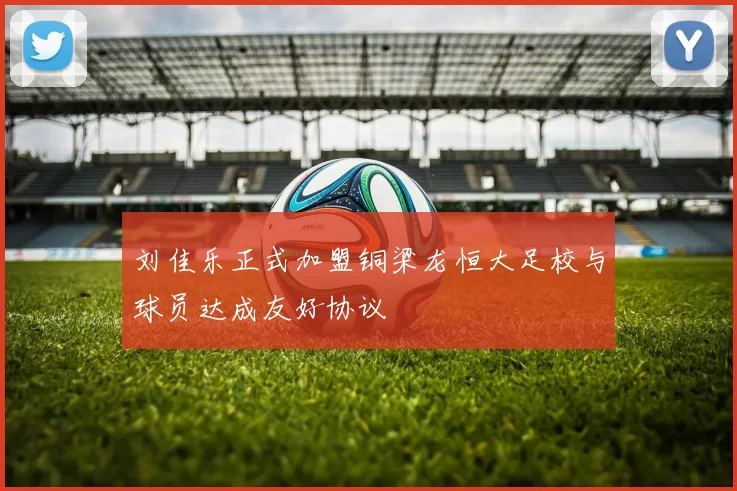 刘佳乐正式加盟铜梁龙恒大足校与球员达成友好协议
