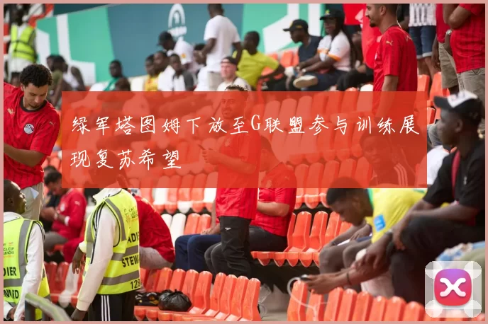 绿军塔图姆下放至G联盟参与训练展现复苏希望