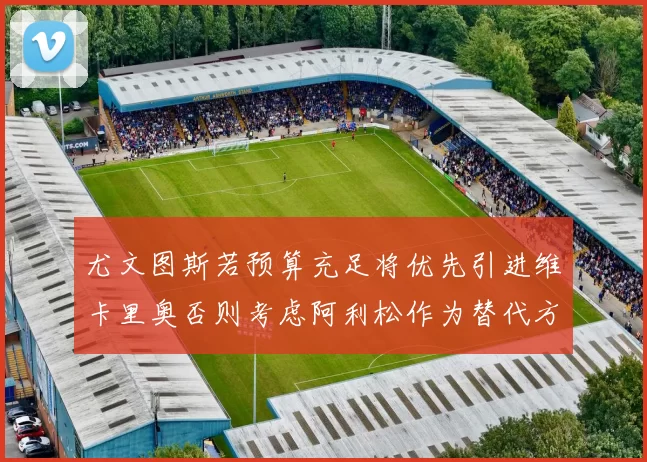 尤文图斯若预算充足将优先引进维卡里奥否则考虑阿利松作为替代方案