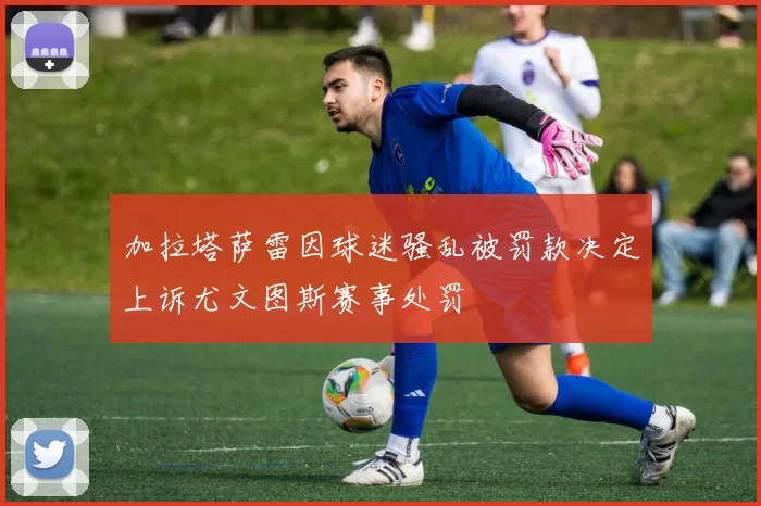 加拉塔萨雷因球迷骚乱被罚款决定上诉尤文图斯赛事处罚
