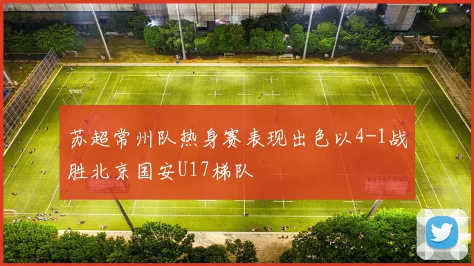 苏超常州队热身赛表现出色以4-1战胜北京国安U17梯队